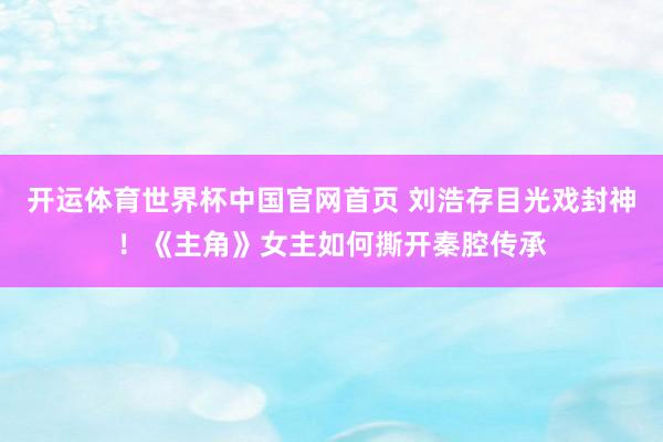 开运体育世界杯中国官网首页 刘浩存目光戏封神！《主角》女主如何撕开秦腔传承