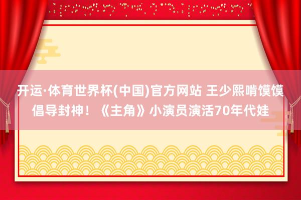 开运·体育世界杯(中国)官方网站 王少熙啃馍馍倡导封神!《主角》小演员演活70年代娃