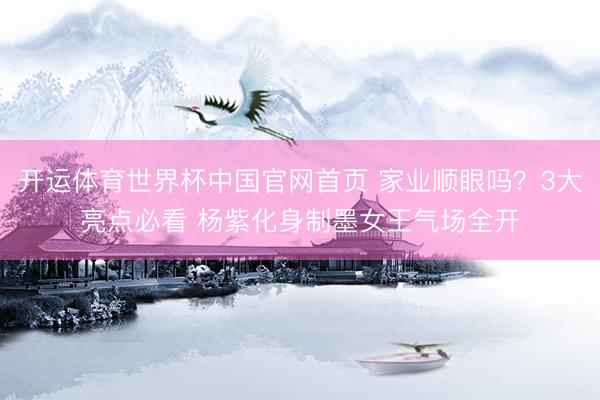 开运体育世界杯中国官网首页 家业顺眼吗？3大亮点必看 杨紫化身制墨女王气场全开