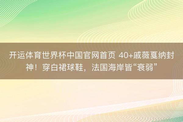 开运体育世界杯中国官网首页 40+戚薇戛纳封神！穿白裙球鞋，法国海岸皆“衰弱”