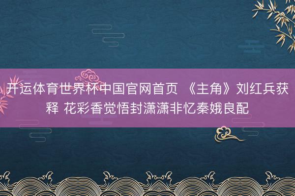 开运体育世界杯中国官网首页 《主角》刘红兵获释 花彩香觉悟封潇潇非忆秦娥良配