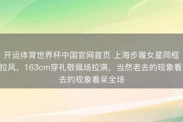 开运体育世界杯中国官网首页 上海步履女星同框C位太拉风，163cm穿礼敬佩场拉满，当然老去的现象看呆全场