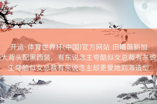 开运·体育世界杯(中国)官方网站 田曦薇新加坡举止格调大变，露额大背头配黑西装，有东说念主夸酷似女总裁有东说念主却更爱她刘海造型