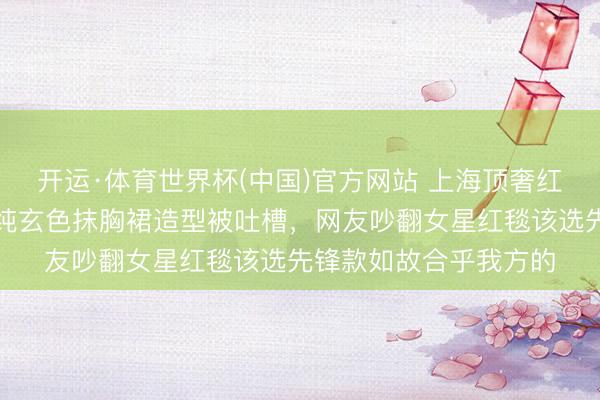 开运·体育世界杯(中国)官方网站 上海顶奢红毯生图流出，马念念纯玄色抹胸裙造型被吐槽，网友吵翻女星红毯该选先锋款如故合乎我方的
