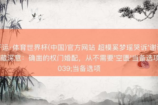 开运·体育世界杯(中国)官方网站 超模奚梦瑶哭诉'谢谢'藏深意：确凿的权门婚配，从不需要'空匮'当备选项