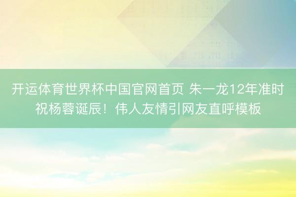 开运体育世界杯中国官网首页 朱一龙12年准时祝杨蓉诞辰！伟人友情引网友直呼模板