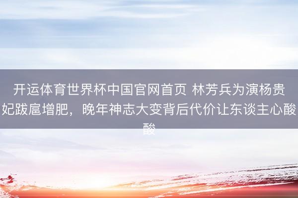 开运体育世界杯中国官网首页 林芳兵为演杨贵妃跋扈增肥，晚年神志大变背后代价让东谈主心酸