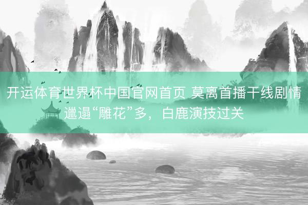 开运体育世界杯中国官网首页 莫离首播干线剧情邋遢“雕花”多，白鹿演技过关