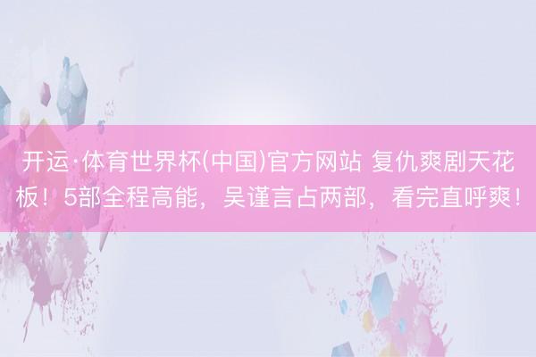 开运·体育世界杯(中国)官方网站 复仇爽剧天花板！5部全程高能，吴谨言占两部，看完直呼爽！