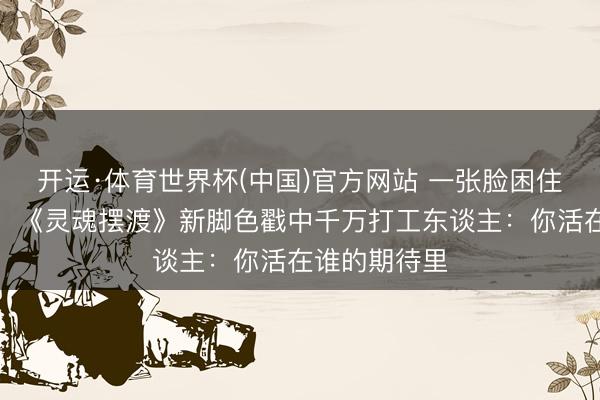 开运·体育世界杯(中国)官方网站 一张脸困住两个东谈主！《灵魂摆渡》新脚色戳中千万打工东谈主：你活在谁的期待里