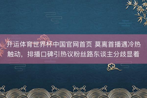 开运体育世界杯中国官网首页 莫离首播遇冷热触动，排播口碑引热议粉丝路东谈主分歧显着