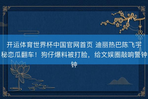 开运体育世界杯中国官网首页 迪丽热巴陈飞宇秘恋瓜翻车！狗仔爆料被打脸，给文娱圈敲响警钟