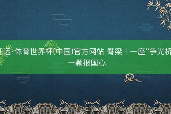 开运·体育世界杯(中国)官方网站 脊梁｜一座“争光桥” 一颗报国心