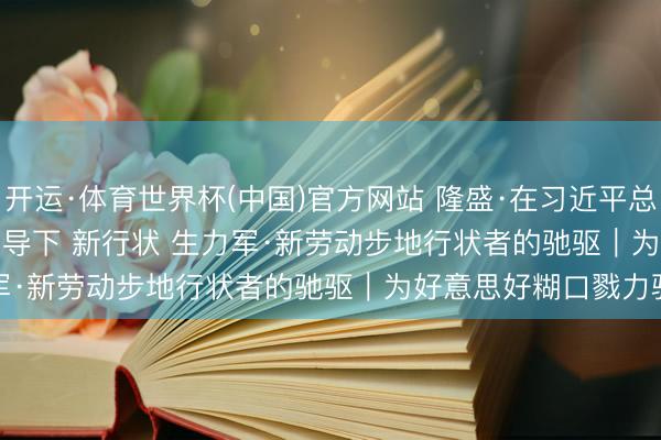 开运·体育世界杯(中国)官方网站 隆盛·在习近平总布告进犯言语精神指导下 新行状 生力军·新劳动步地行状者的驰驱｜为好意思好糊口戮力驰驱