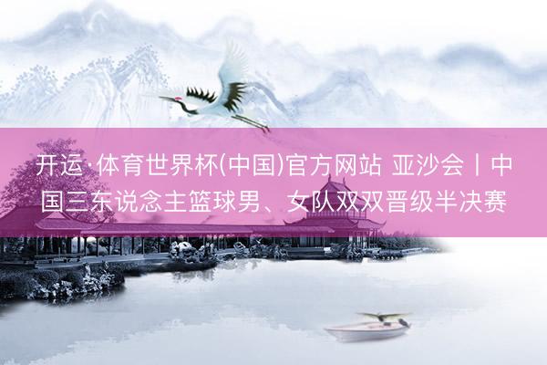 开运·体育世界杯(中国)官方网站 亚沙会丨中国三东说念主篮球男、女队双双晋级半决赛