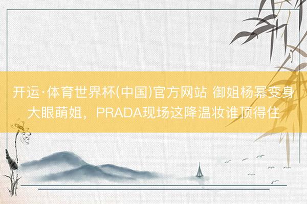 开运·体育世界杯(中国)官方网站 御姐杨幂变身大眼萌姐，PRADA现场这降温妆谁顶得住