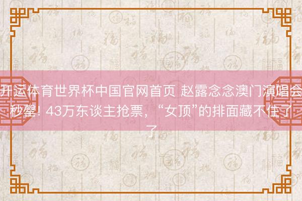 开运体育世界杯中国官网首页 赵露念念澳门演唱会秒罄! 43万东谈主抢票，“女顶”的排面藏不住了