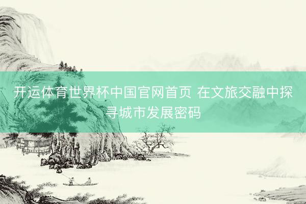 开运体育世界杯中国官网首页 在文旅交融中探寻城市发展密码