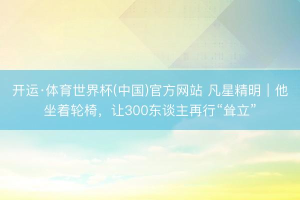 开运·体育世界杯(中国)官方网站 凡星精明｜他坐着轮椅，让300东谈主再行“耸立”