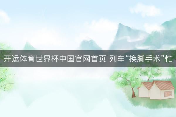 开运体育世界杯中国官网首页 列车“换脚手术”忙