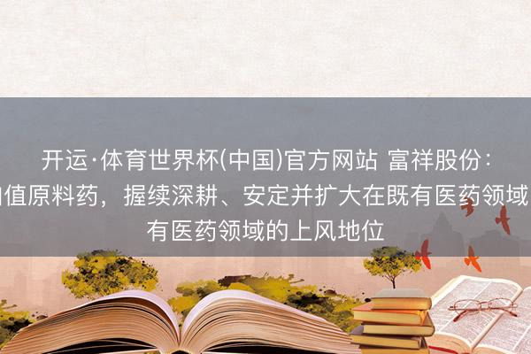 开运·体育世界杯(中国)官方网站 富祥股份：聚焦高附加值原料药，握续深耕、安定并扩大在既有医药领域的上风地位