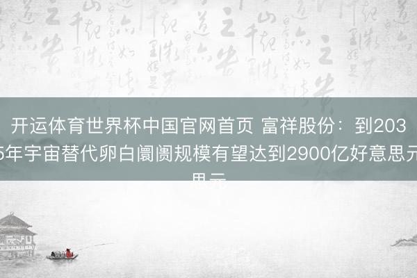 开运体育世界杯中国官网首页 富祥股份：到2035年宇宙替代卵白阛阓规模有望达到2900亿好意思元