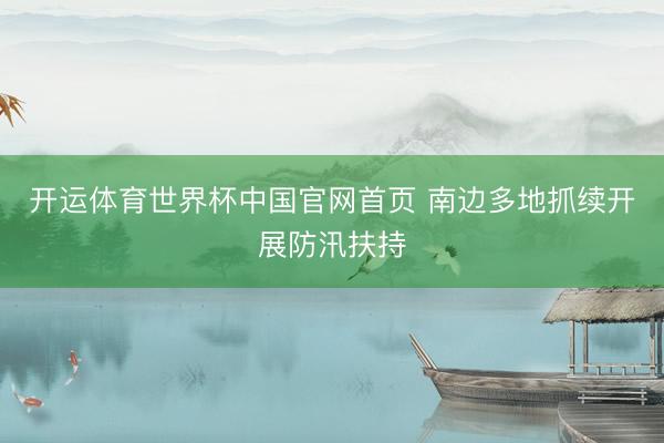 开运体育世界杯中国官网首页 南边多地抓续开展防汛扶持