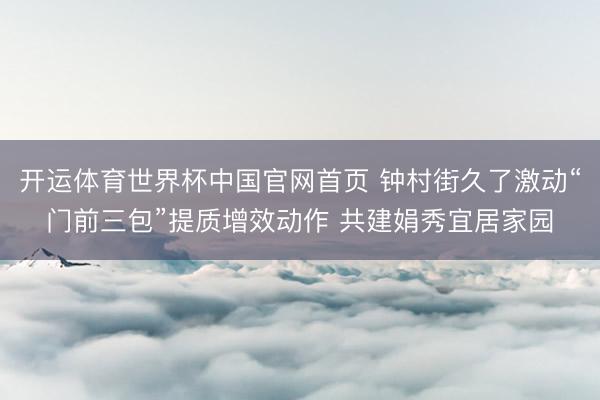 开运体育世界杯中国官网首页 钟村街久了激动“门前三包”提质增效动作 共建娟秀宜居家园