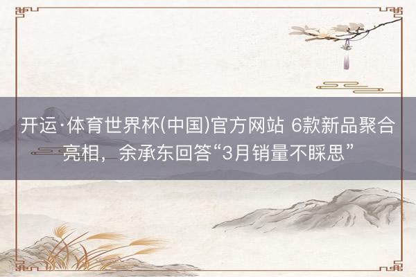 开运·体育世界杯(中国)官方网站 6款新品聚合亮相，余承东回答“3月销量不睬思”
