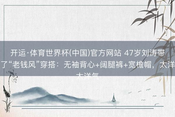 开运·体育世界杯(中国)官方网站 47岁刘涛带火了“老钱风”穿搭：无袖背心+阔腿裤+宽檐帽，太洋气