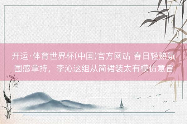 开运·体育世界杯(中国)官方网站 春日轻熟氛围感拿持，李沁这组从简裙装太有模仿意旨