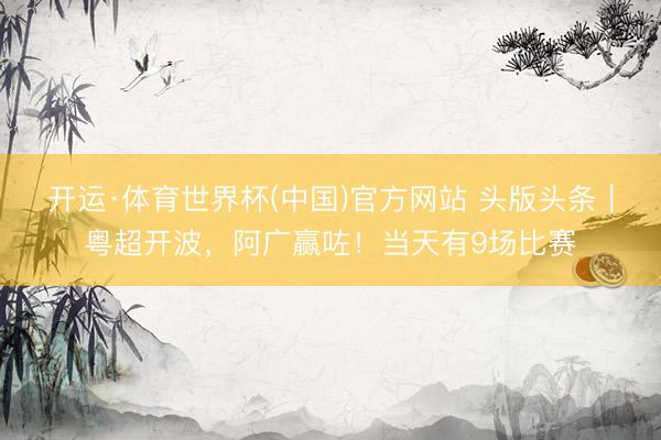 开运·体育世界杯(中国)官方网站 头版头条|粤超开波,阿广赢咗!当天有9场比赛