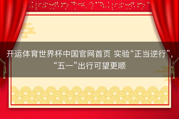 开运体育世界杯中国官网首页 实验“正当逆行”,“五一”出行可望更顺