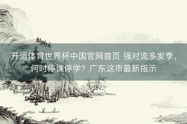 开运体育世界杯中国官网首页 强对流多发季，何时停课停学？广东这市最新指示