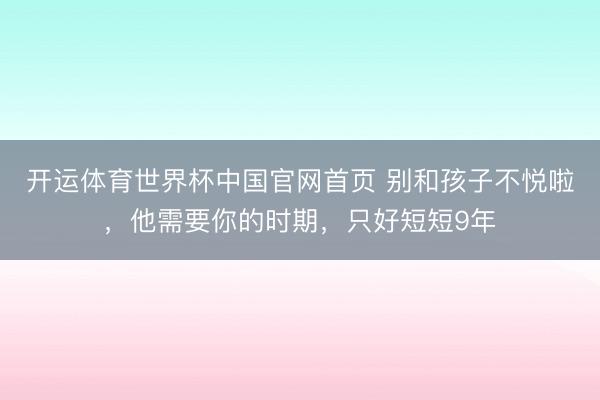 开运体育世界杯中国官网首页 别和孩子不悦啦，他需要你的时期，只好短短9年