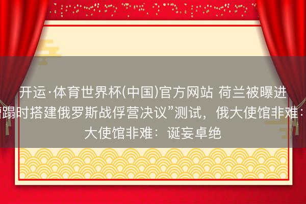 开运·体育世界杯(中国)官方网站 荷兰被曝进行“发生蹧蹋时搭建俄罗斯战俘营决议”测试，俄大使馆非难：诞妄卓绝