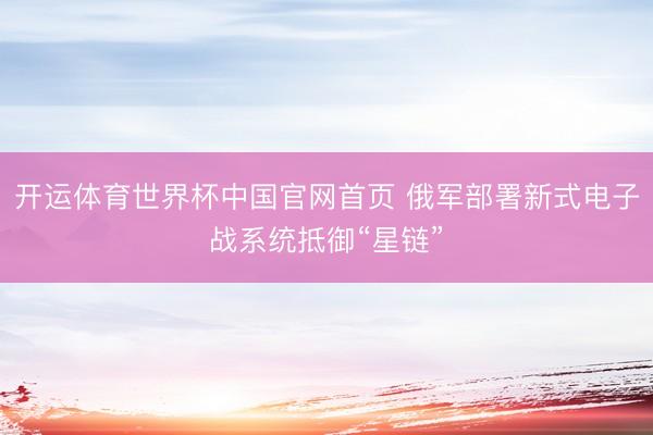 开运体育世界杯中国官网首页 俄军部署新式电子战系统抵御“星链”