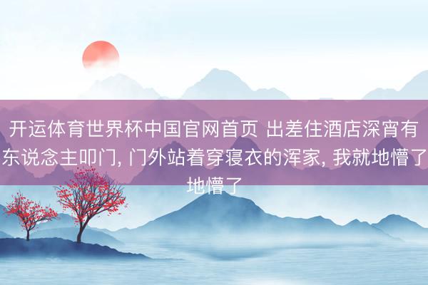 开运体育世界杯中国官网首页 出差住酒店深宵有东说念主叩门， 门外站着穿寝衣的浑家， 我就地懵了