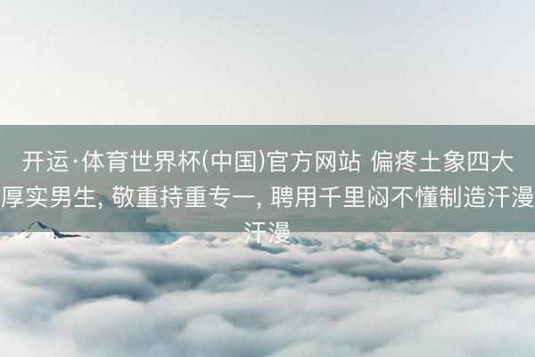 开运·体育世界杯(中国)官方网站 偏疼土象四大厚实男生， 敬重持重专一， 聘用千里闷不懂制造汗漫