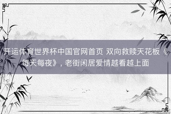 开运体育世界杯中国官网首页 双向救赎天花板《每天每夜》， 老街闲居爱情越看越上面