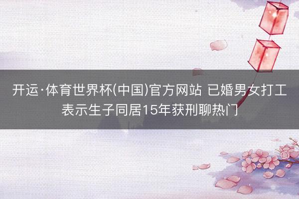 开运·体育世界杯(中国)官方网站 已婚男女打工表示生子同居15年获刑聊热门