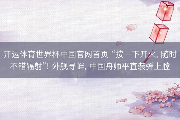 开运体育世界杯中国官网首页 “按一下开火, 随时不错辐射”! 外舰寻衅, 中国舟师平直装弹上膛