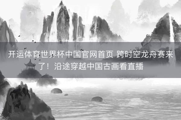 开运体育世界杯中国官网首页 跨时空龙舟赛来了！沿途穿越中国古画看直播
