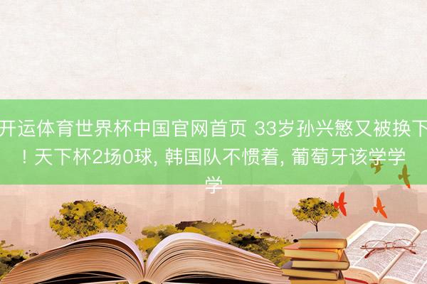 开运体育世界杯中国官网首页 33岁孙兴慜又被换下! 天下杯2场0球， 韩国队不惯着， 葡萄牙该学学