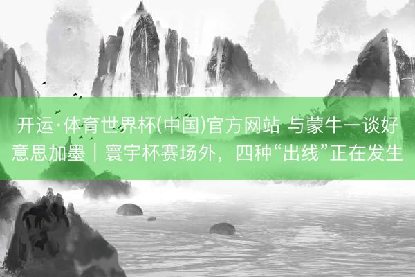 开运·体育世界杯(中国)官方网站 与蒙牛一谈好意思加墨|寰宇杯赛场外,四种“出线”正在发生