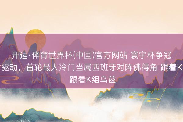 开运·体育世界杯(中国)官方网站 寰宇杯争冠大戏才驱动,首轮最大冷门当属西班牙对阵佛得角 跟着K组乌兹