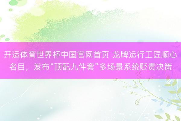 开运体育世界杯中国官网首页 龙牌运行工匠顺心名目,发布“顶配九件套”多场景系统贬责决策