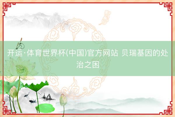 开运·体育世界杯(中国)官方网站 贝瑞基因的处治之困